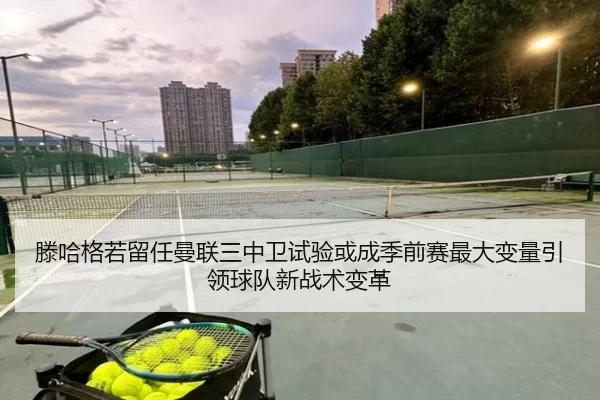 滕哈格若留任曼联三中卫试验或成季前赛最大变量引领球队新战术变革